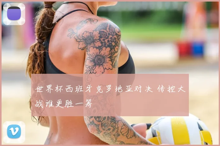 世界杯西班牙克罗地亚对决 传控大战谁更胜一筹