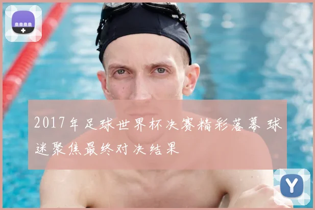 2017年足球世界杯决赛精彩落幕 球迷聚焦最终对决结果
