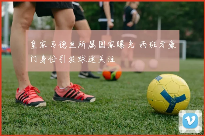 皇家马德里所属国家曝光 西班牙豪门身份引发球迷关注