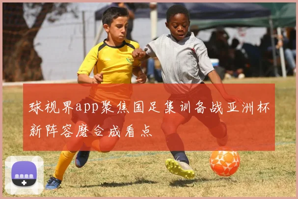 球视界app聚焦国足集训备战亚洲杯新阵容磨合成看点