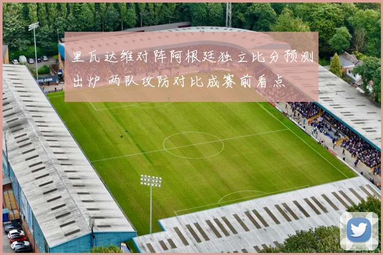 里瓦达维对阵阿根廷独立比分预测出炉 两队攻防对比成赛前看点