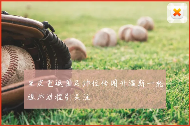 里皮重返国足帅位传闻升温新一轮选帅进程引关注