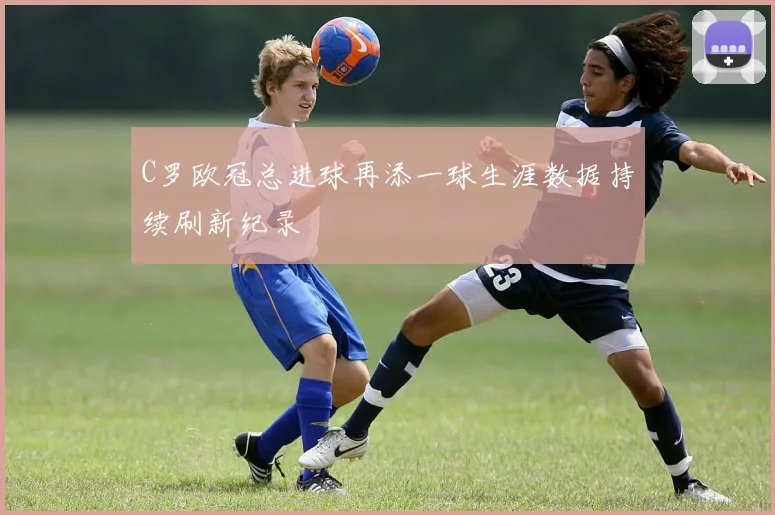 C罗欧冠总进球再添一球生涯数据持续刷新纪录