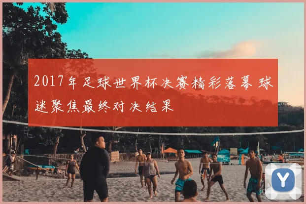 2017年足球世界杯决赛精彩落幕 球迷聚焦最终对决结果