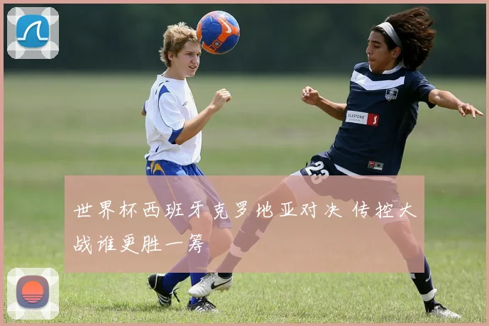 世界杯西班牙克罗地亚对决 传控大战谁更胜一筹