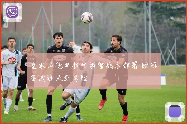 皇家马德里教练调整战术部署 欧冠备战迎来新考验
