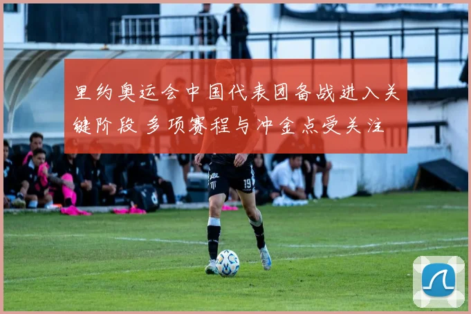 里约奥运会中国代表团备战进入关键阶段 多项赛程与冲金点受关注
