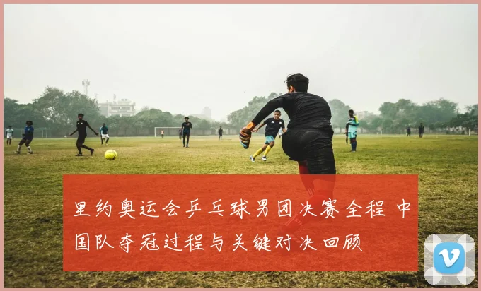 里约奥运会乒乓球男团决赛全程 中国队夺冠过程与关键对决回顾