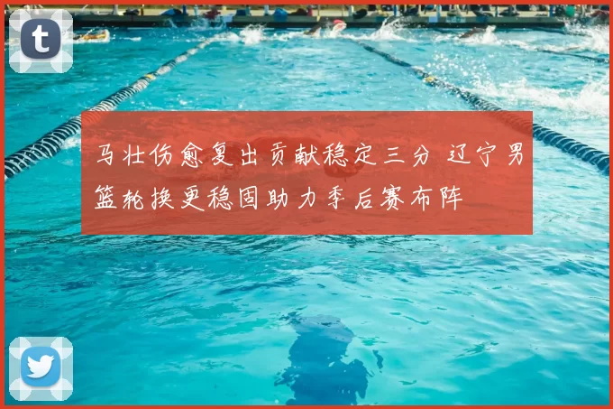 马壮伤愈复出贡献稳定三分 辽宁男篮轮换更稳固助力季后赛布阵