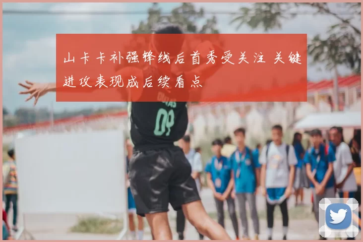 山卡卡补强锋线后首秀受关注 关键进攻表现成后续看点