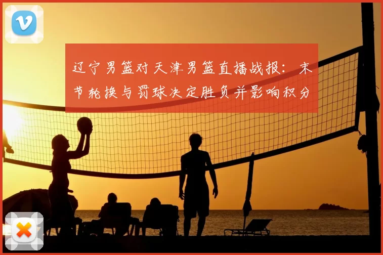 辽宁男篮对天津男篮直播战报：末节轮换与罚球决定胜负并影响积分排名