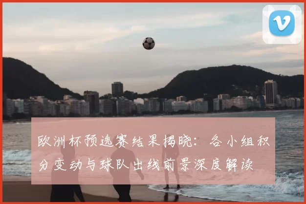 欧洲杯预选赛结果揭晓:各小组积分变动与球队出线前景深度解读