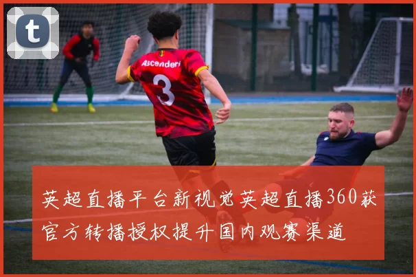 英超直播平台新视觉英超直播360获官方转播授权提升国内观赛渠道