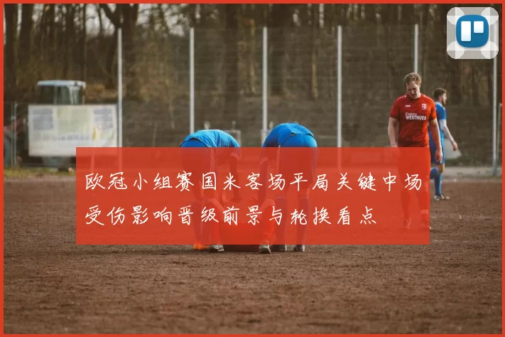 欧冠小组赛国米客场平局关键中场受伤影响晋级前景与轮换看点