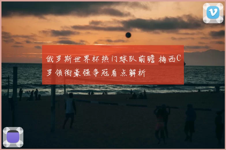 俄罗斯世界杯热门球队前瞻 梅西C罗领衔豪强争冠看点解析