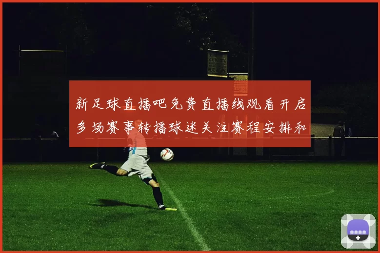 新足球直播吧免费直播线观看开启多场赛事转播球迷关注赛程安排和精彩集锦