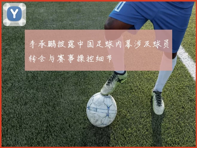 李承鹏披露中国足球内幕涉及球员转会与赛事操控细节