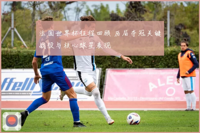 法国世界杯征程回顾 历届夺冠关键战役与核心球星表现