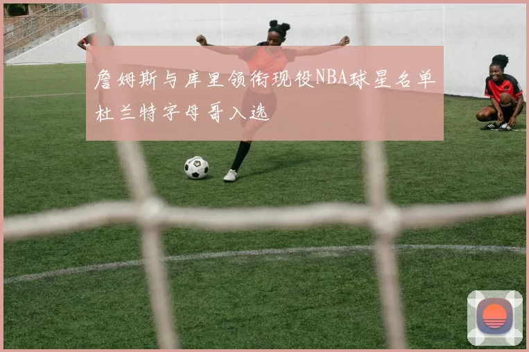 詹姆斯与库里领衔现役NBA球星名单杜兰特字母哥入选