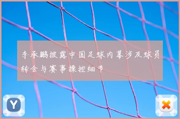 李承鹏披露中国足球内幕涉及球员转会与赛事操控细节