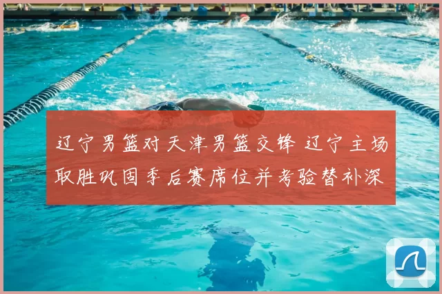 辽宁男篮对天津男篮交锋 辽宁主场取胜巩固季后赛席位并考验替补深度