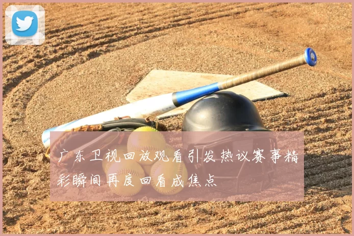 广东卫视回放观看引发热议赛事精彩瞬间再度回看成焦点
