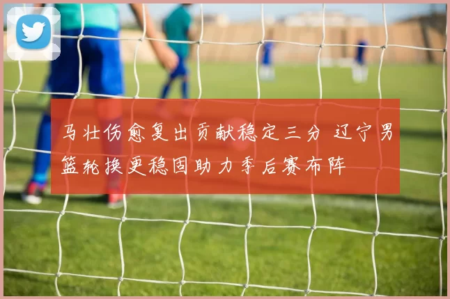 马壮伤愈复出贡献稳定三分 辽宁男篮轮换更稳固助力季后赛布阵