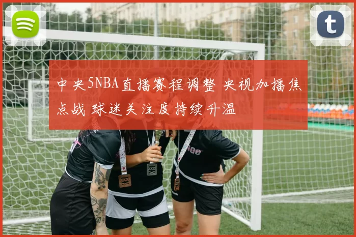 中央5NBA直播赛程调整 央视加播焦点战 球迷关注度持续升温