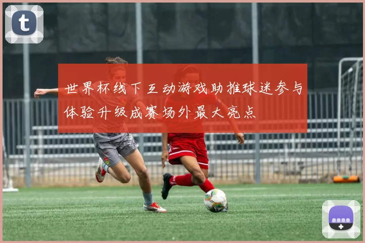 世界杯线下互动游戏助推球迷参与体验升级成赛场外最大亮点