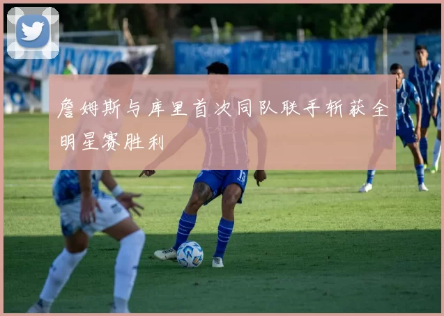 詹姆斯与库里首次同队联手斩获全明星赛胜利