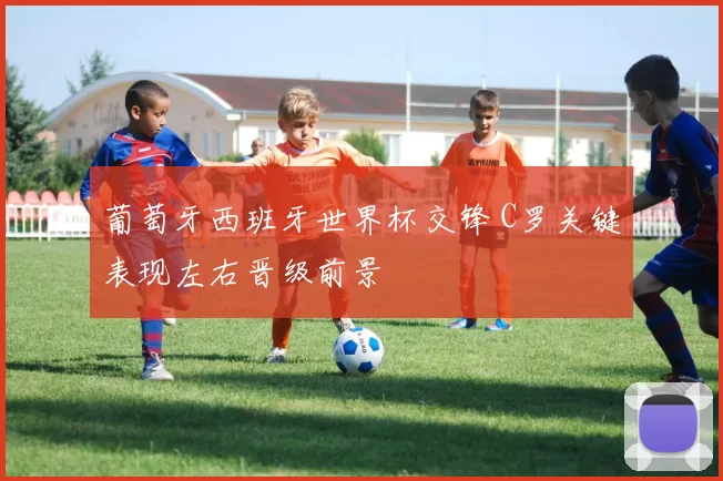 葡萄牙西班牙世界杯交锋 C罗关键表现左右晋级前景