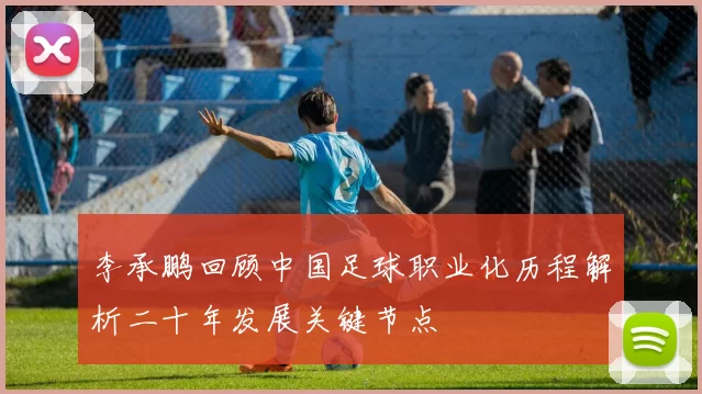 李承鹏回顾中国足球职业化历程解析二十年发展关键节点