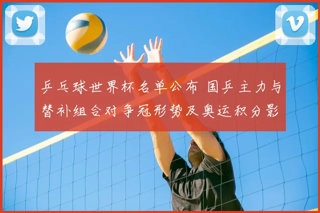 乒乓球世界杯名单公布 国乒主力与替补组合对争冠形势及奥运积分影响