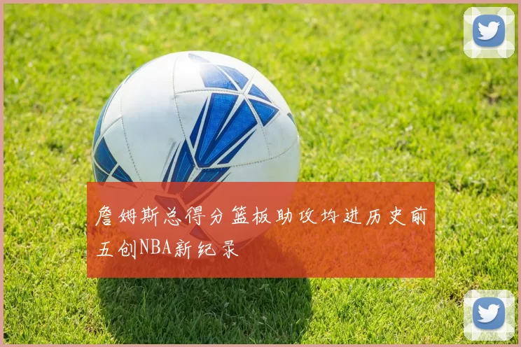 詹姆斯总得分篮板助攻均进历史前五创NBA新纪录