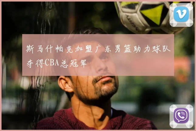 斯马什帕克加盟广东男篮助力球队夺得CBA总冠军