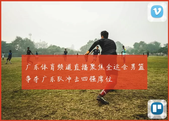 广东体育频道直播聚焦全运会男篮争夺广东队冲击四强席位