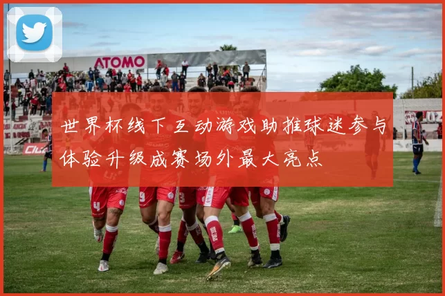 世界杯线下互动游戏助推球迷参与体验升级成赛场外最大亮点