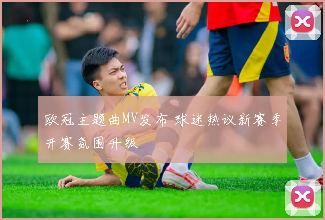 欧冠主题曲MV发布 球迷热议新赛季开赛氛围升级