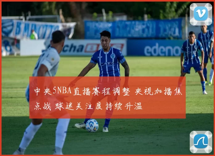 中央5NBA直播赛程调整 央视加播焦点战 球迷关注度持续升温