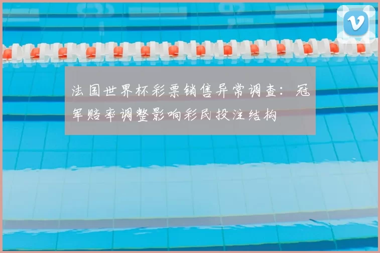 法国世界杯彩票销售异常调查：冠军赔率调整影响彩民投注结构
