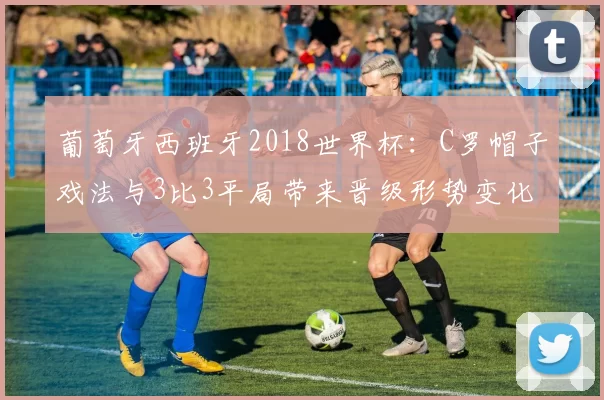 葡萄牙西班牙2018世界杯:C罗帽子戏法与3比3平局带来晋级形势变化