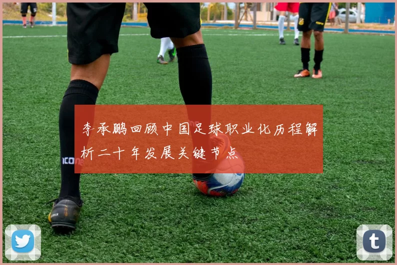 李承鹏回顾中国足球职业化历程解析二十年发展关键节点